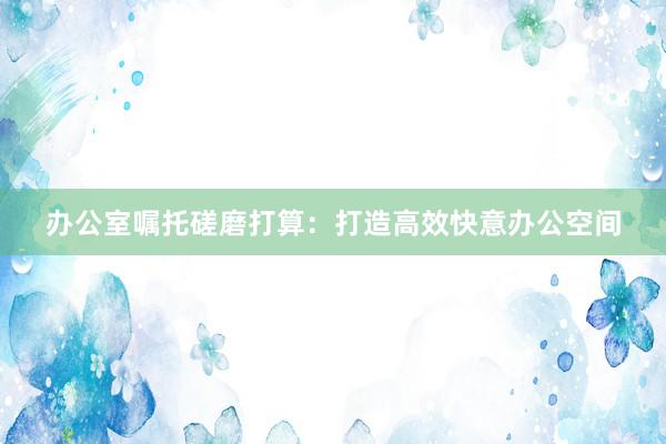 办公室嘱托磋磨打算:打造高效快意办公空间