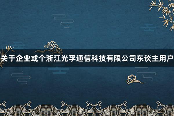 关于企业或个浙江光孚通信科技有限公司东谈主用户