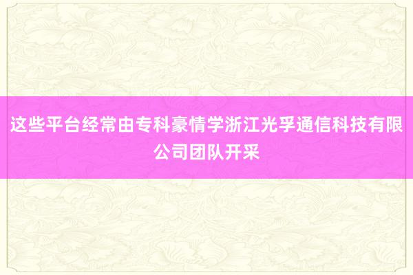 这些平台经常由专科豪情学浙江光孚通信科技有限公司团队开采