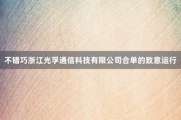 不错巧浙江光孚通信科技有限公司合单的致意运行