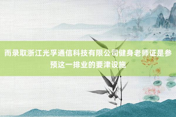 而录取浙江光孚通信科技有限公司健身老师证是参预这一排业的要津设施